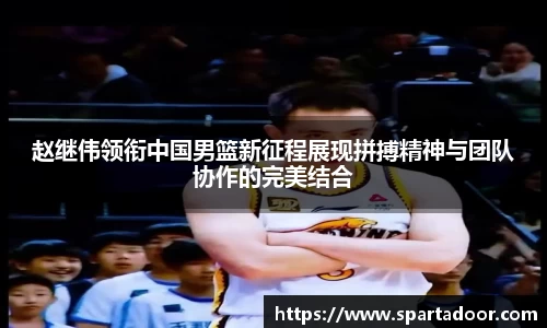 赵继伟领衔中国男篮新征程展现拼搏精神与团队协作的完美结合